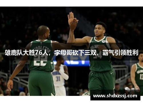 雄鹿队大胜76人，字母哥砍下三双，霸气引领胜利